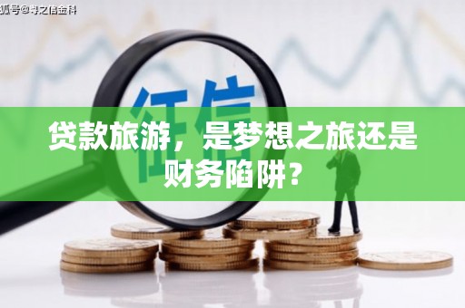 武义贷款旅游，是梦想之旅还是财务陷阱？