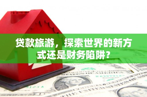 武义贷款旅游，探索世界的新方式还是财务陷阱？